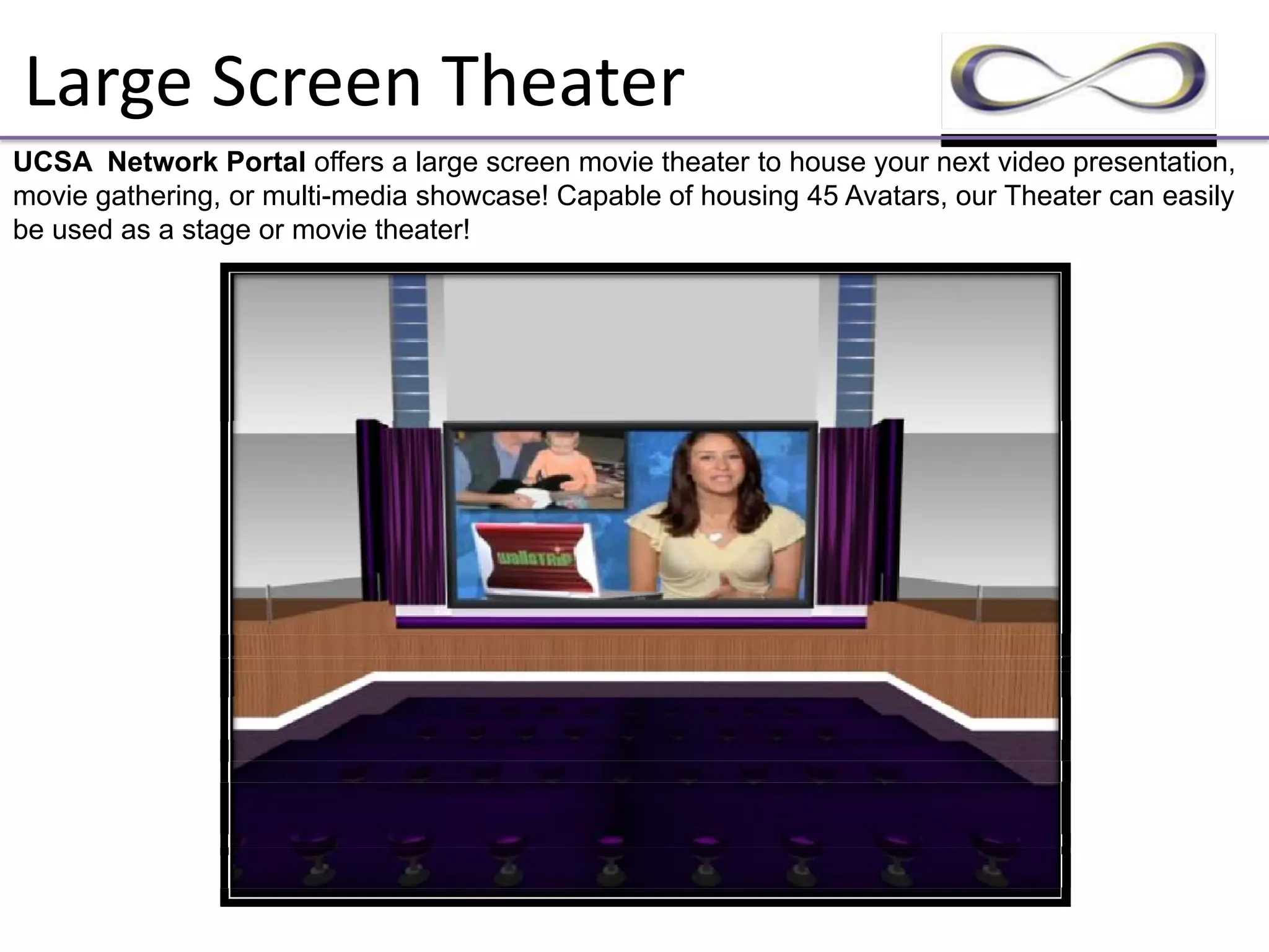 Large Screen Theater
UCSA Network Portal offers a large screen movie theater to house your next video presentation,
movie gathering, or multi-media showcase! Capable of housing 45 Avatars, our Theater can easily
be used as a stage or movie theater!
 