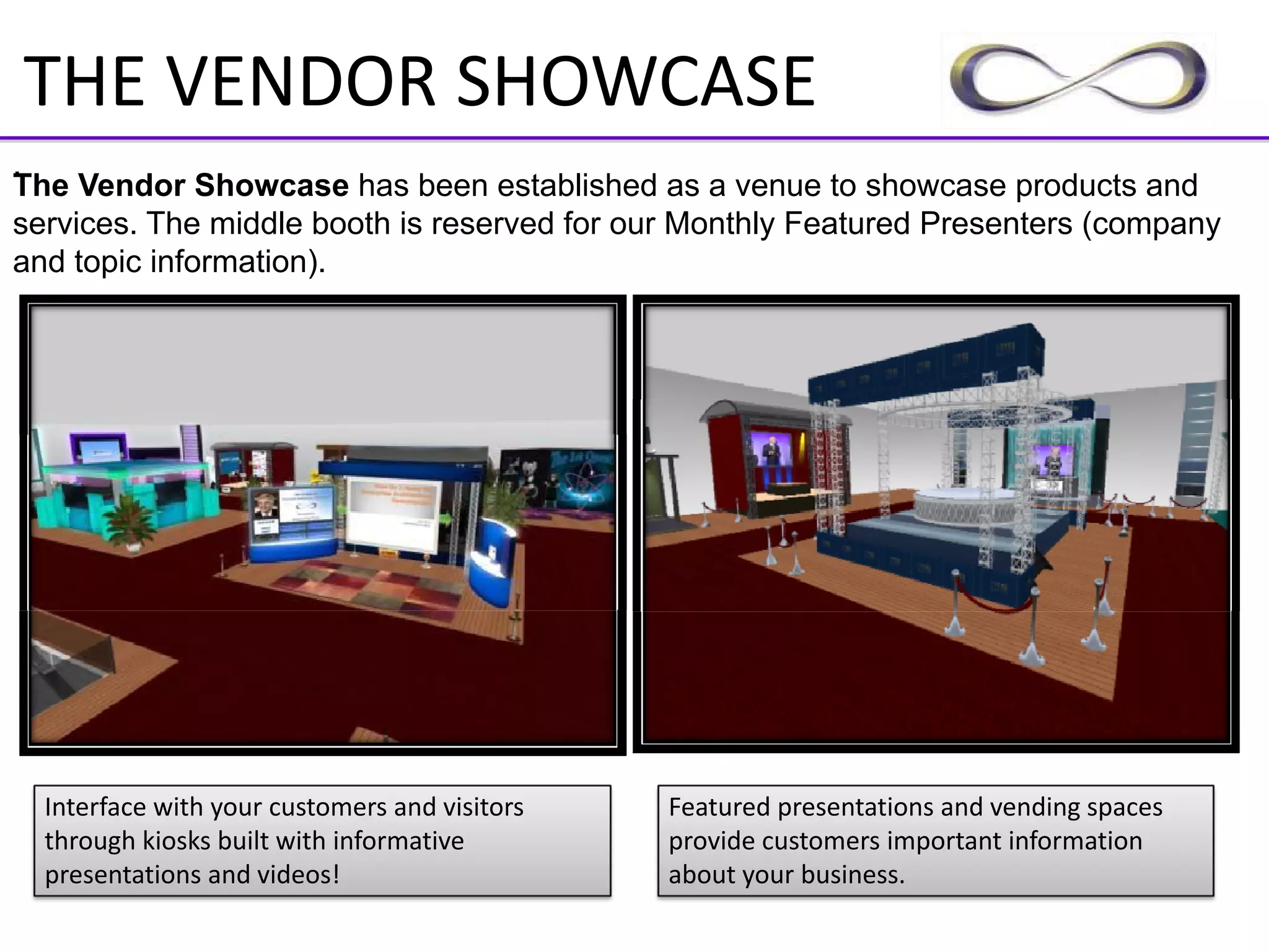 THE VENDOR SHOWCASE
.
The Vendor Showcase has been established as a venue to showcase products and
services. The middle booth is reserved for our Monthly Featured Presenters (company
and topic information).




  Interface with your customers and visitors    Featured presentations and vending spaces 
  through kiosks built with informative         provide customers important information 
  presentations and videos!                     about your business.
 