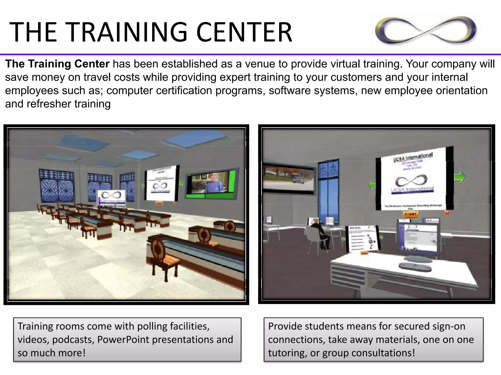 THE TRAINING CENTER
The Training Center has been established as a venue to provide virtual training. Your company will
save money on travel costs while providing expert training to your customers and your internal
employees such as; computer certification programs, software systems, new employee orientation
and refresher training




  Training rooms come with polling facilities,      Provide students means for secured sign‐on 
  videos, podcasts, PowerPoint presentations and    connections, take away materials, one on one 
  so much more!                                     tutoring, or group consultations!
 