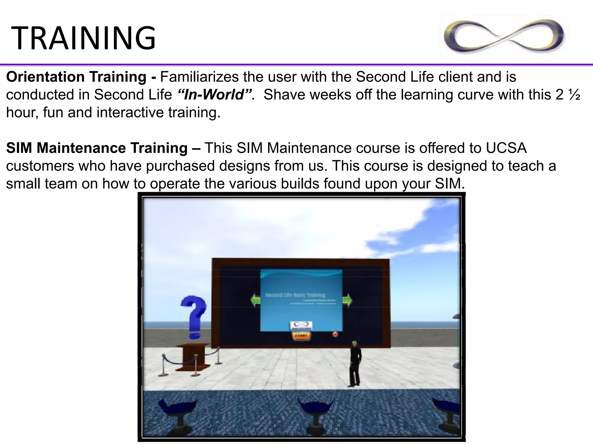 TRAINING
Orientation Training - Familiarizes the user with the Second Life client and is
conducted in Second Life “In-World”. Shave weeks off the learning curve with this 2 ½
hour, fun and interactive training.

SIM Maintenance Training – This SIM Maintenance course is offered to UCSA
customers who have purchased designs from us. This course is designed to teach a
small team on how to operate the various builds found upon your SIM.
 