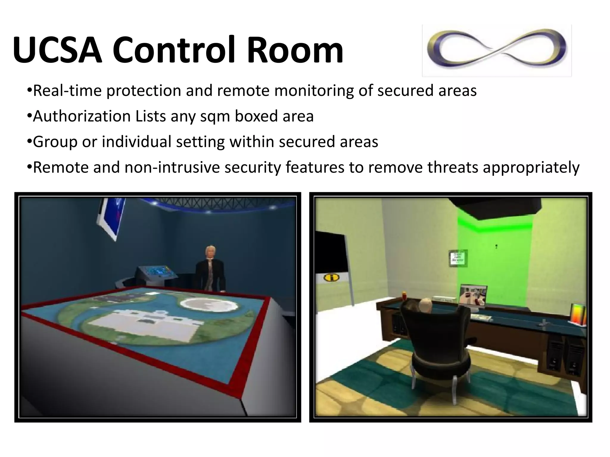 UCSA Control Room
•Real‐time protection and remote monitoring of secured areas
•Authorization Lists any sqm boxed area
•Group or individual setting within secured areas
•Remote and non‐intrusive security features to remove threats appropriately
 