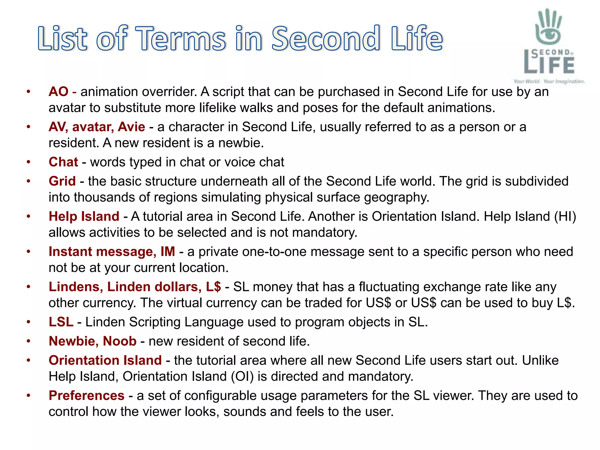 •   AO - animation overrider. A script that can be purchased in Second Life for use by an
    avatar to substitute more lifelike walks and poses for the default animations.
•   AV, avatar, Avie - a character in Second Life, usually referred to as a person or a
    resident. A new resident is a newbie.
•   Chat - words typed in chat or voice chat
•   Grid - the basic structure underneath all of the Second Life world. The grid is subdivided
    into thousands of regions simulating physical surface geography.
•   Help Island - A tutorial area in Second Life. Another is Orientation Island. Help Island (HI)
    allows activities to be selected and is not mandatory.
•   Instant message, IM - a private one-to-one message sent to a specific person who need
    not be at your current location.
•   Lindens, Linden dollars, L$ - SL money that has a fluctuating exchange rate like any
    other currency. The virtual currency can be traded for US$ or US$ can be used to buy L$.
•   LSL - Linden Scripting Language used to program objects in SL.
•   Newbie, Noob - new resident of second life.
•   Orientation Island - the tutorial area where all new Second Life users start out. Unlike
    Help Island, Orientation Island (OI) is directed and mandatory.
•   Preferences - a set of configurable usage parameters for the SL viewer. They are used to
    control how the viewer looks, sounds and feels to the user.
 