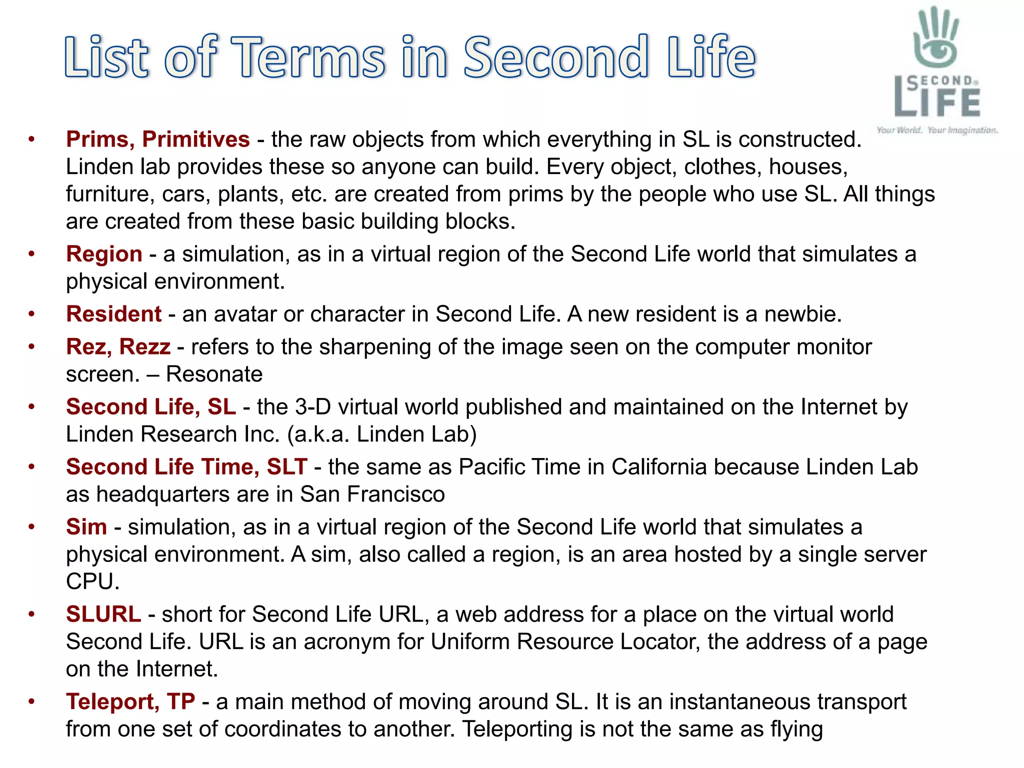 •   Prims, Primitives - the raw objects from which everything in SL is constructed.
    Linden lab provides these so anyone can build. Every object, clothes, houses,
    furniture, cars, plants, etc. are created from prims by the people who use SL. All things
    are created from these basic building blocks.
•   Region - a simulation, as in a virtual region of the Second Life world that simulates a
    physical environment.
•   Resident - an avatar or character in Second Life. A new resident is a newbie.
•   Rez, Rezz - refers to the sharpening of the image seen on the computer monitor
    screen. – Resonate
•   Second Life, SL - the 3-D virtual world published and maintained on the Internet by
    Linden Research Inc. (a.k.a. Linden Lab)
•   Second Life Time, SLT - the same as Pacific Time in California because Linden Lab
    as headquarters are in San Francisco
•   Sim - simulation, as in a virtual region of the Second Life world that simulates a
    physical environment. A sim, also called a region, is an area hosted by a single server
    CPU.
•   SLURL - short for Second Life URL, a web address for a place on the virtual world
    Second Life. URL is an acronym for Uniform Resource Locator, the address of a page
    on the Internet.
•   Teleport, TP - a main method of moving around SL. It is an instantaneous transport
    from one set of coordinates to another. Teleporting is not the same as flying
 