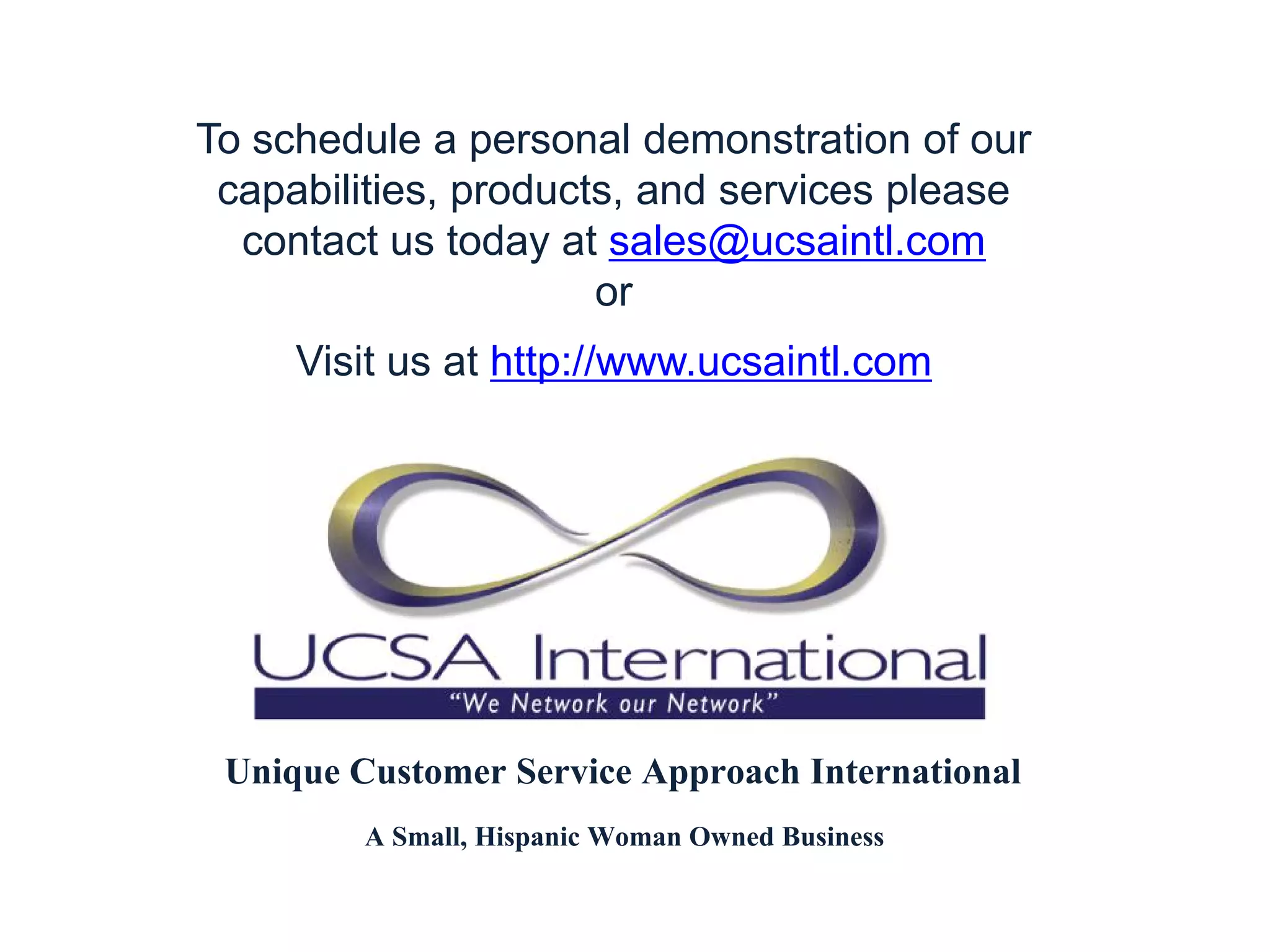 To schedule a personal demonstration of our
 capabilities, products, and services please
  contact us today at sales@ucsaintl.com
                      or
     Visit us at http://www.ucsaintl.com




 Unique Customer Service Approach International
         A Small, Hispanic Woman Owned Business
 