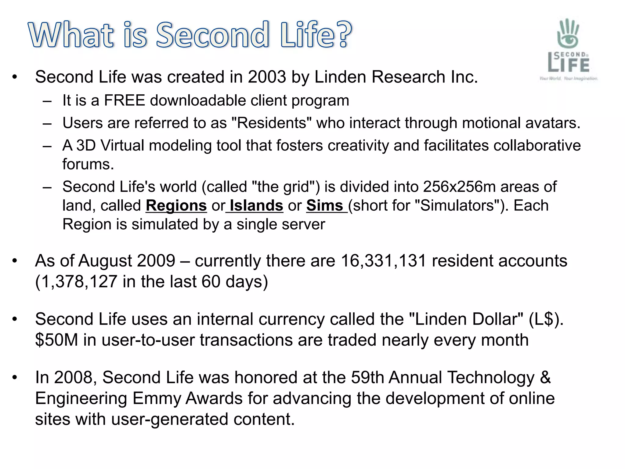 •   Second Life was created in 2003 by Linden Research Inc.
     – It is a FREE downloadable client program
     – Users are referred to as "Residents" who interact through motional avatars.
     – A 3D Virtual modeling tool that fosters creativity and facilitates collaborative
       forums.
     – Second Life's world (called "the grid") is divided into 256x256m areas of
       land, called Regions or Islands or Sims (short for "Simulators"). Each
       Region is simulated by a single server

•   As of August 2009 – currently there are 16,331,131 resident accounts
    (1,378,127 in the last 60 days)

•   Second Life uses an internal currency called the "Linden Dollar" (L$).
    $50M in user-to-user transactions are traded nearly every month

•   In 2008, Second Life was honored at the 59th Annual Technology &
    Engineering Emmy Awards for advancing the development of online
    sites with user-generated content.
 