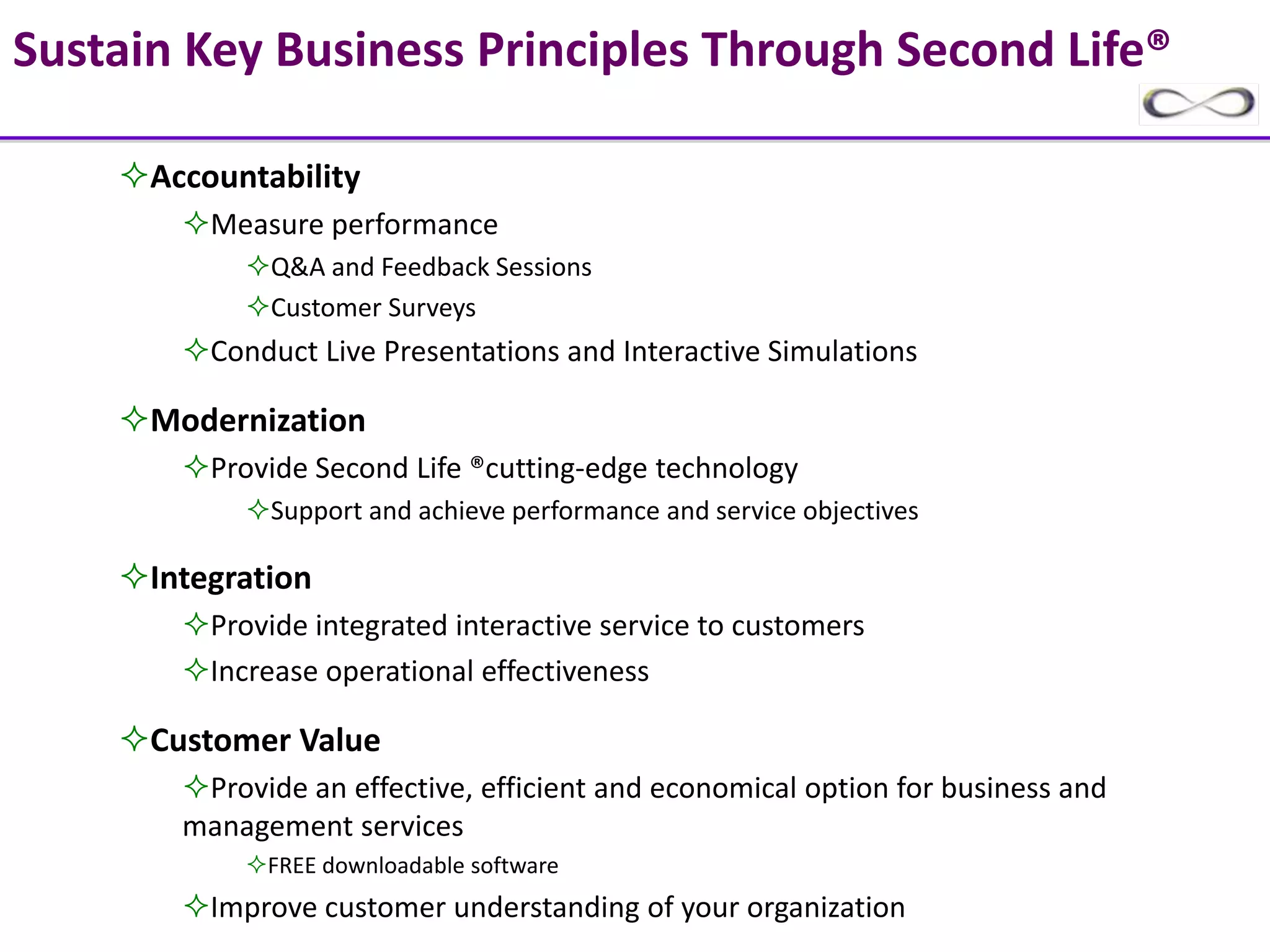 Sustain Key Business Principles Through Second Life®

      Accountability
          Measure performance 
              Q&A and Feedback Sessions
              Customer Surveys
          Conduct Live Presentations and Interactive Simulations

      Modernization
          Provide Second Life ®cutting‐edge technology
              Support and achieve performance and service objectives

      Integration
          Provide integrated interactive service to customers
          Increase operational effectiveness

      Customer Value
         Provide an effective, efficient and economical option for business and 
        management services 
              FREE downloadable software
          Improve customer understanding of your organization
 