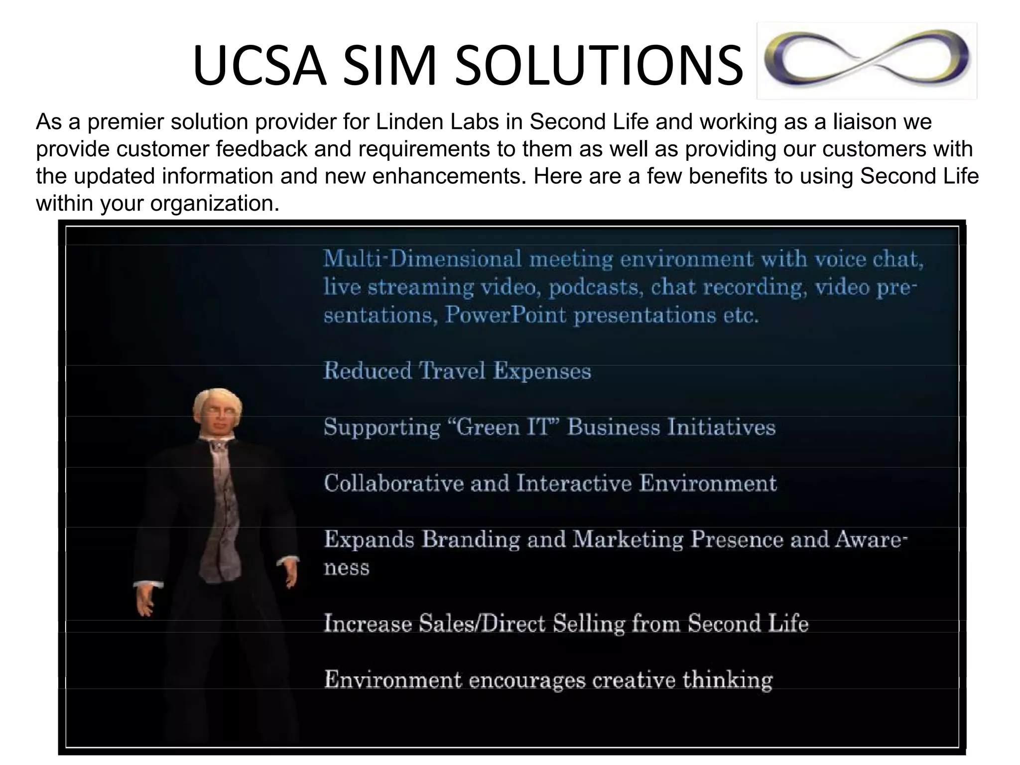 UCSA SIM SOLUTIONS           
As a premier solution provider for Linden Labs in Second Life and working as a liaison we
provide customer feedback and requirements to them as well as providing our customers with
the updated information and new enhancements. Here are a few benefits to using Second Life
within your organization.
 