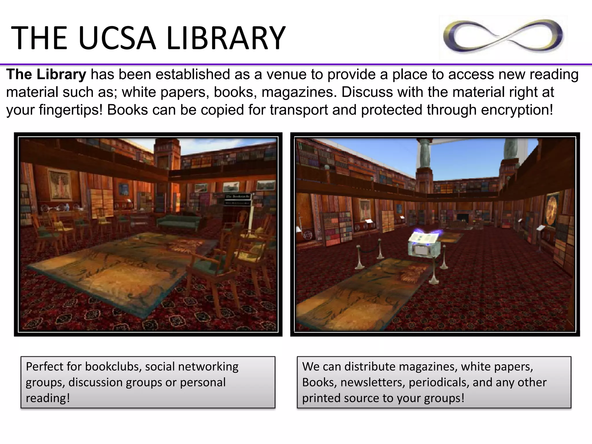 THE UCSA LIBRARY
The Library has been established as a venue to provide a place to access new reading
material such as; white papers, books, magazines. Discuss with the material right at
your fingertips! Books can be copied for transport and protected through encryption!




  Perfect for bookclubs, social networking    We can distribute magazines, white papers,
  groups, discussion groups or personal       Books, newsletters, periodicals, and any other 
  reading!                                    printed source to your groups!
 