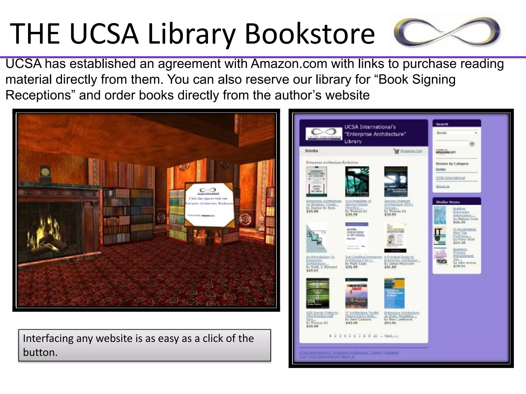 THE UCSA Library Bookstore
UCSA has established an agreement with Amazon.com with links to purchase reading
material directly from them. You can also reserve our library for “Book Signing
Receptions” and order books directly from the author’s website




  Interfacing any website is as easy as a click of the 
  button.
 