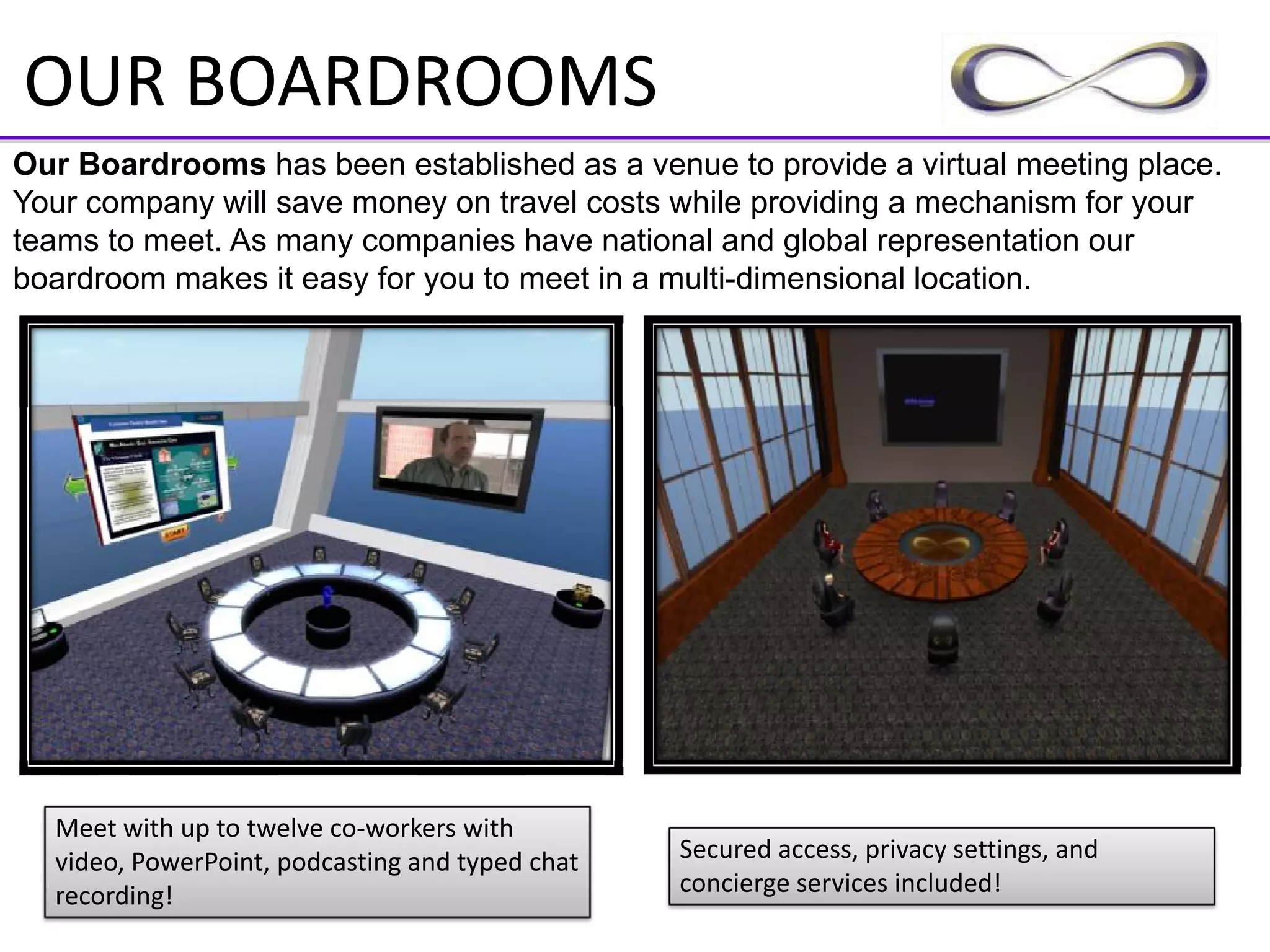 OUR BOARDROOMS
Our Boardrooms has been established as a venue to provide a virtual meeting place.
Your company will save money on travel costs while providing a mechanism for your
teams to meet. As many companies have national and global representation our
boardroom makes it easy for you to meet in a multi-dimensional location.




  Meet with up to twelve co‐workers with 
  video, PowerPoint, podcasting and typed chat    Secured access, privacy settings, and 
  recording!                                      concierge services included!
 