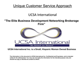 Unique Customer Service Approach

                                 UCSA International
”The Elite Business Development Networking Brokerage
                        Firm”




  UCSA International Inc. is a Small, Hispanic Woman Owned Business


   The information in this document is UCSA International Inc. Confidential and Proprietary, and is intended
   solely for the addressee(s). You may use and apply the information for the intended purpose only and
   should not copy or disclose its content to others.
 
