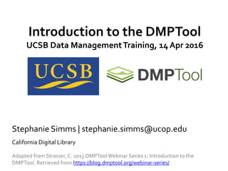 Introduction to the DMPTool
UCSB Data ManagementTraining, 14 Apr 2016
Stephanie Simms | stephanie.simms@ucop.edu
California Digital Library
Adapted from Strasser, C. 2013 DMPTool Webinar Series 1: Introduction to the
DMPTool. Retrieved from https://blog.dmptool.org/webinar-series/
 