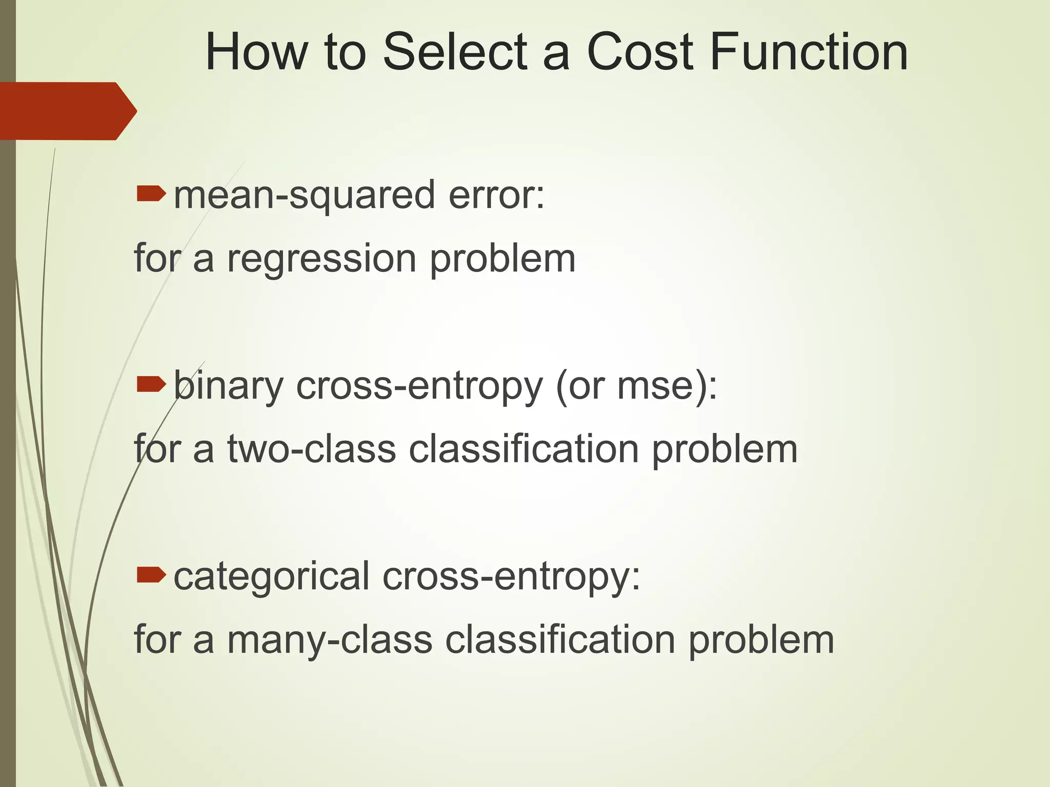 How to Select a Cost Function
mean-squared error:
for a regression problem
binary cross-entropy (or mse):
for a two-class classification problem
categorical cross-entropy:
for a many-class classification problem
 