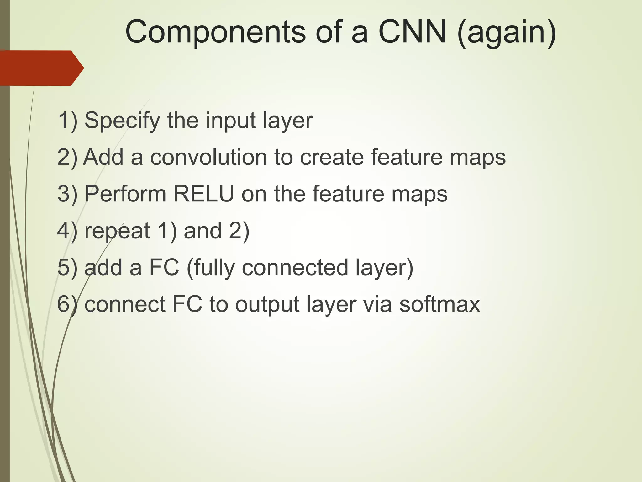 Components of a CNN (again)
1) Specify the input layer
2) Add a convolution to create feature maps
3) Perform RELU on the feature maps
4) repeat 1) and 2)
5) add a FC (fully connected layer)
6) connect FC to output layer via softmax
 