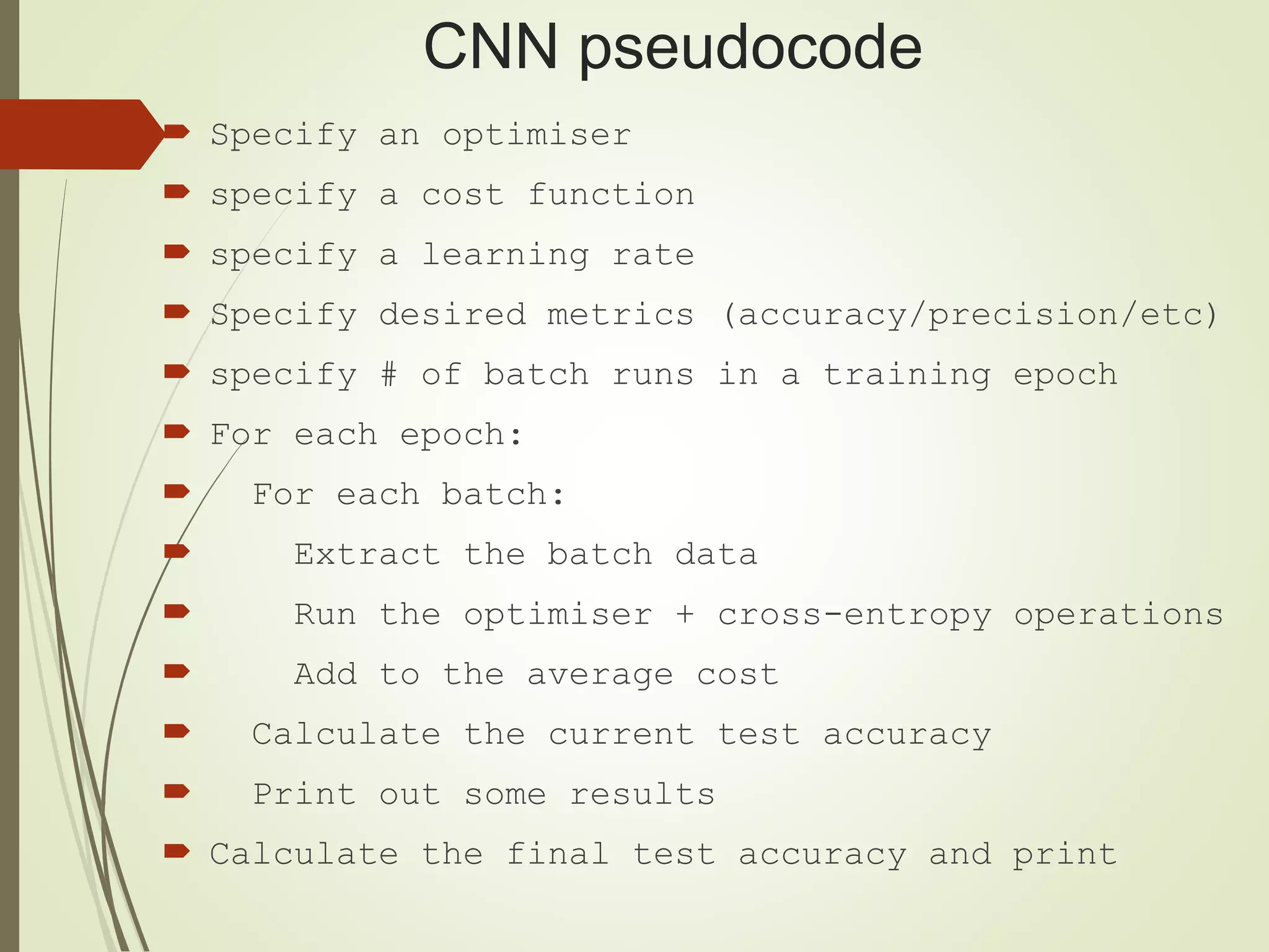 CNN pseudocode
 Specify an optimiser
 specify a cost function
 specify a learning rate
 Specify desired metrics (accuracy/precision/etc)
 specify # of batch runs in a training epoch
 For each epoch:
 For each batch:
 Extract the batch data
 Run the optimiser + cross-entropy operations
 Add to the average cost
 Calculate the current test accuracy
 Print out some results
 Calculate the final test accuracy and print
 