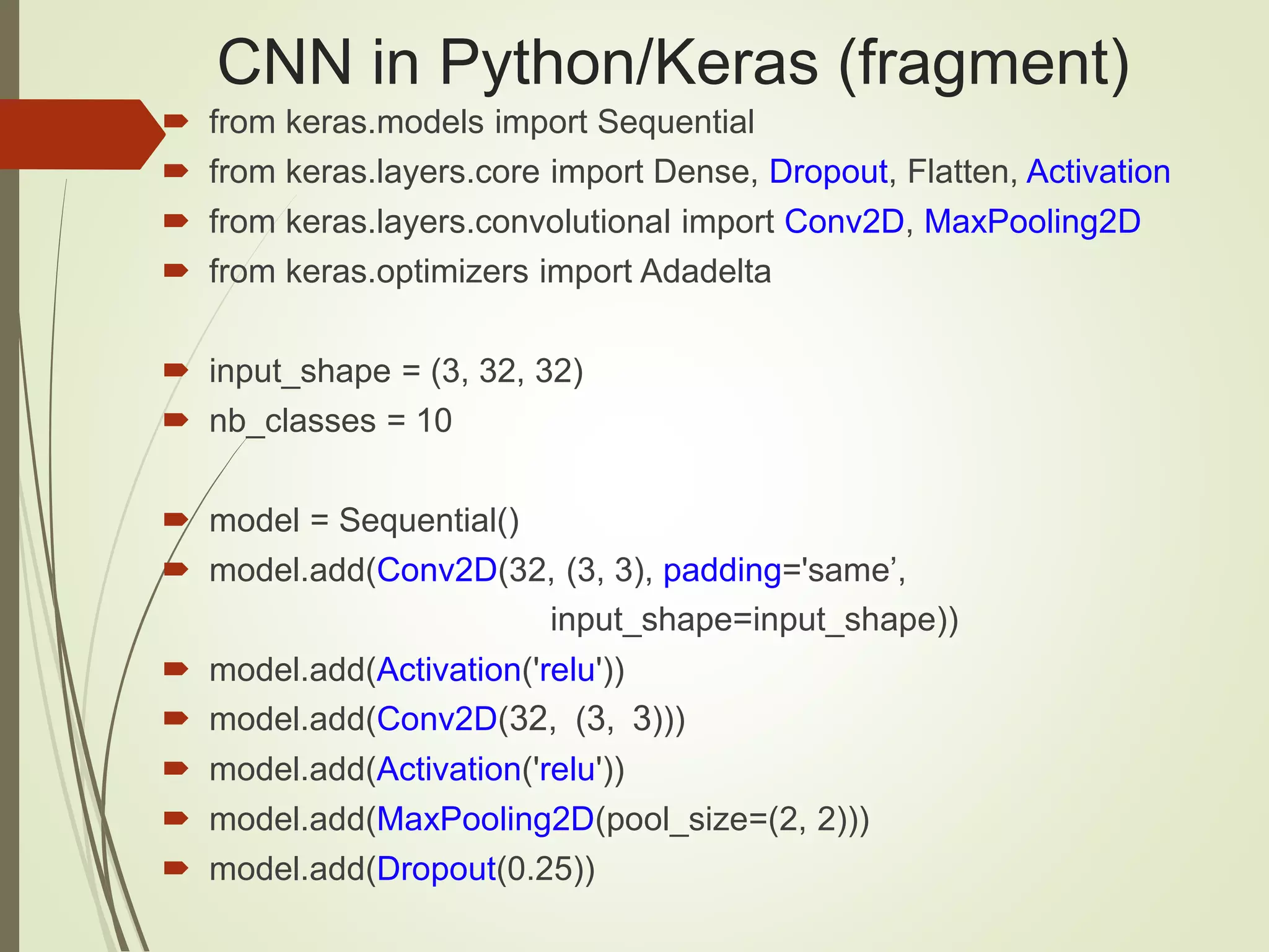CNN in Python/Keras (fragment)
 from keras.models import Sequential
 from keras.layers.core import Dense, Dropout, Flatten, Activation
 from keras.layers.convolutional import Conv2D, MaxPooling2D
 from keras.optimizers import Adadelta
 input_shape = (3, 32, 32)
 nb_classes = 10
 model = Sequential()
 model.add(Conv2D(32, (3, 3), padding='same’,
input_shape=input_shape))
 model.add(Activation('relu'))
 model.add(Conv2D(32, (3, 3)))
 model.add(Activation('relu'))
 model.add(MaxPooling2D(pool_size=(2, 2)))
 model.add(Dropout(0.25))
 