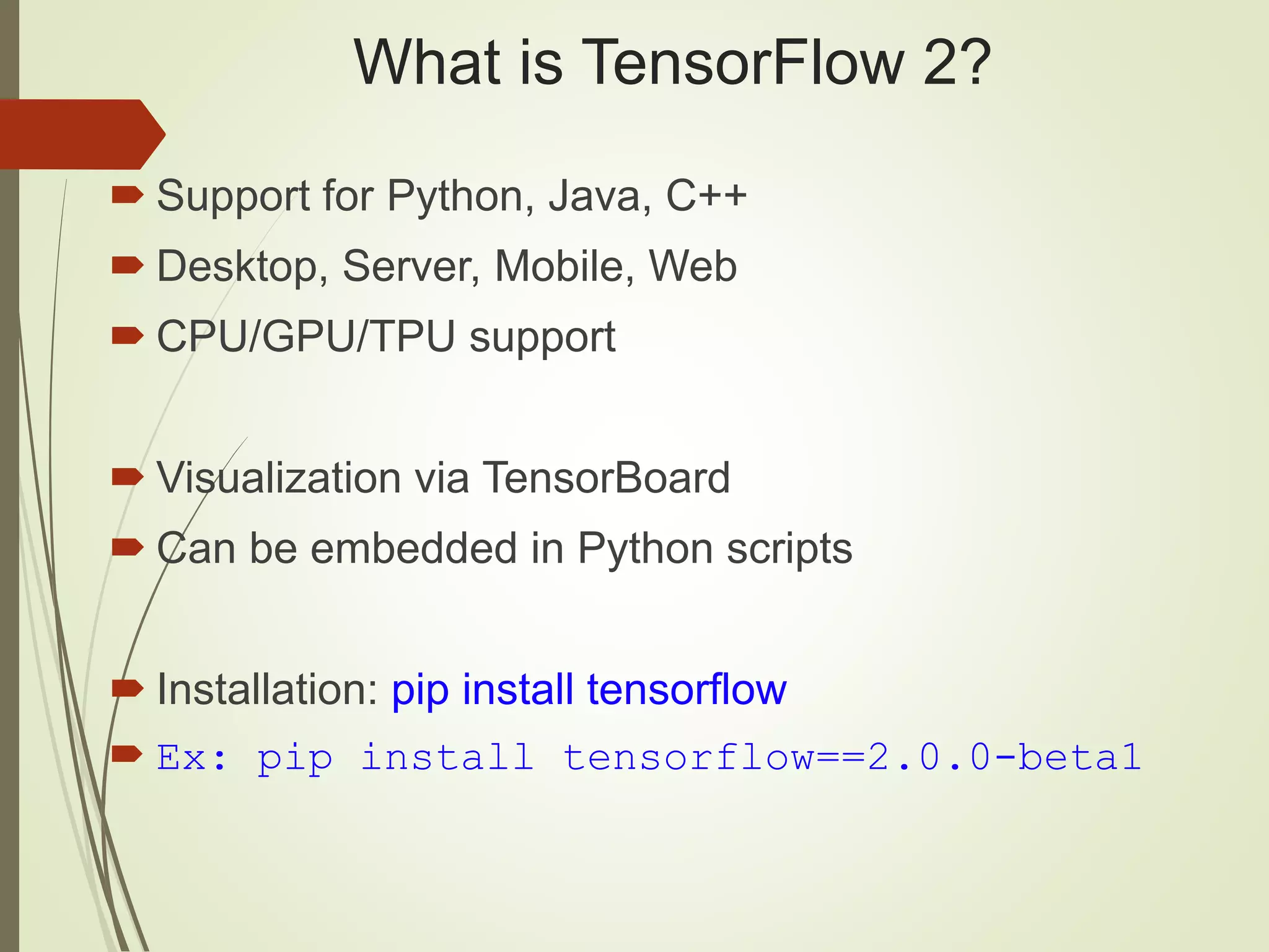 What is TensorFlow 2?
 Support for Python, Java, C++
 Desktop, Server, Mobile, Web
 CPU/GPU/TPU support
 Visualization via TensorBoard
 Can be embedded in Python scripts
 Installation: pip install tensorflow
 Ex: pip install tensorflow==2.0.0-beta1
 