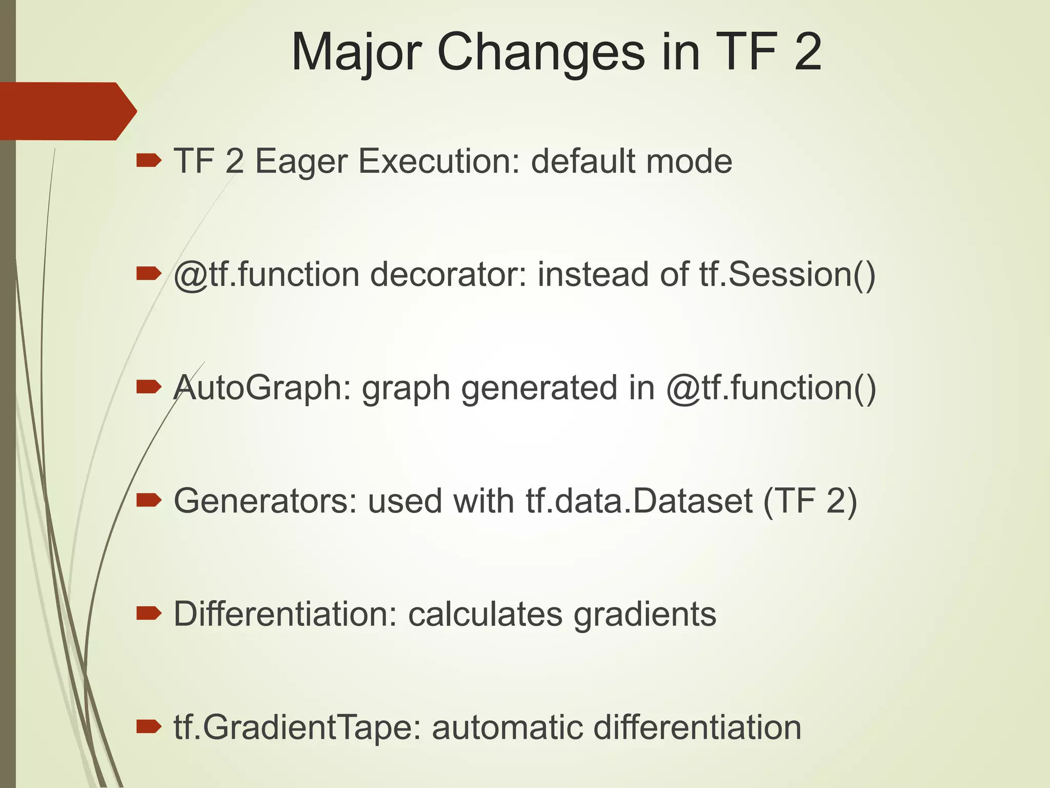 Major Changes in TF 2
 TF 2 Eager Execution: default mode
 @tf.function decorator: instead of tf.Session()
 AutoGraph: graph generated in @tf.function()
 Generators: used with tf.data.Dataset (TF 2)
 Differentiation: calculates gradients
 tf.GradientTape: automatic differentiation
 