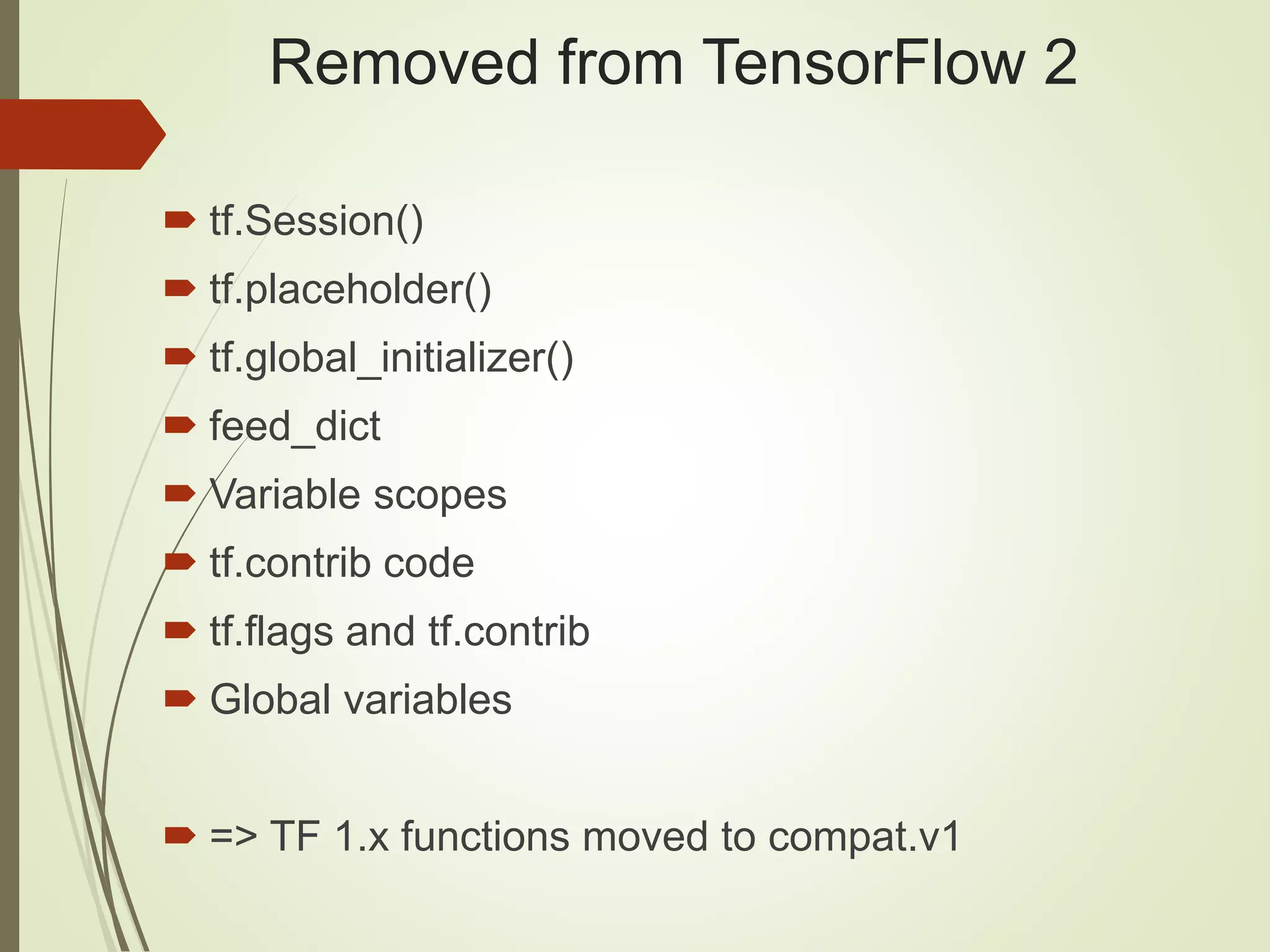 Removed from TensorFlow 2
 tf.Session()
 tf.placeholder()
 tf.global_initializer()
 feed_dict
 Variable scopes
 tf.contrib code
 tf.flags and tf.contrib
 Global variables
 => TF 1.x functions moved to compat.v1
 