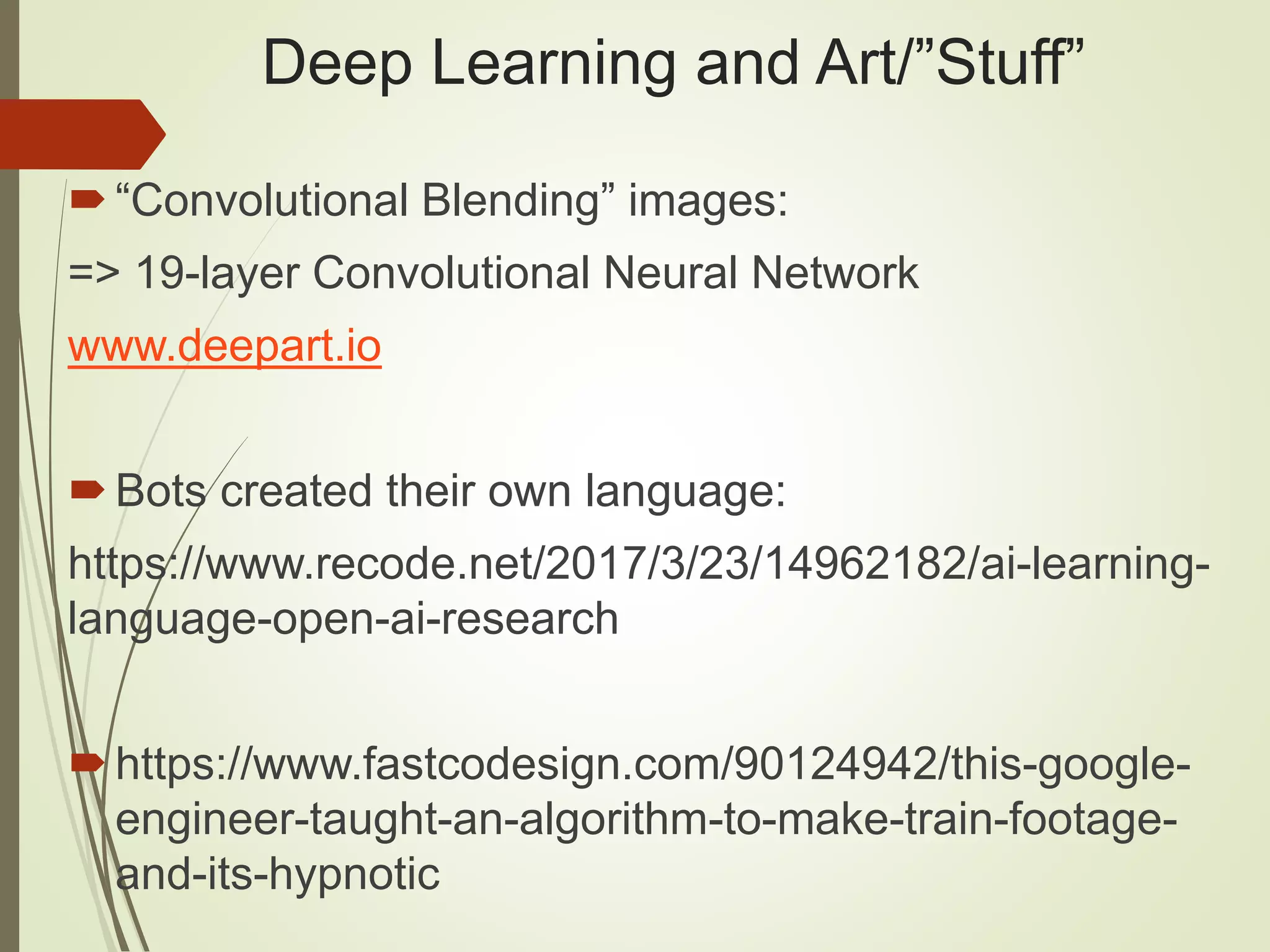 Deep Learning and Art/”Stuff”
“Convolutional Blending” images:
=> 19-layer Convolutional Neural Network
www.deepart.io
Bots created their own language:
https://www.recode.net/2017/3/23/14962182/ai-learning-
language-open-ai-research
https://www.fastcodesign.com/90124942/this-google-
engineer-taught-an-algorithm-to-make-train-footage-
and-its-hypnotic
 