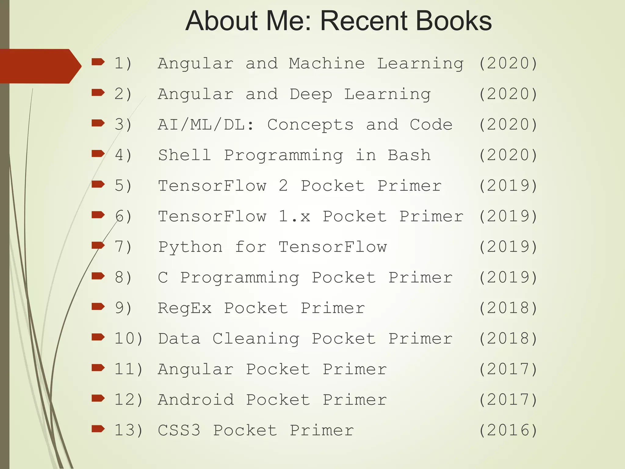 About Me: Recent Books
 1) Angular and Machine Learning (2020)
 2) Angular and Deep Learning (2020)
 3) AI/ML/DL: Concepts and Code (2020)
 4) Shell Programming in Bash (2020)
 5) TensorFlow 2 Pocket Primer (2019)
 6) TensorFlow 1.x Pocket Primer (2019)
 7) Python for TensorFlow (2019)
 8) C Programming Pocket Primer (2019)
 9) RegEx Pocket Primer (2018)
 10) Data Cleaning Pocket Primer (2018)
 11) Angular Pocket Primer (2017)
 12) Android Pocket Primer (2017)
 13) CSS3 Pocket Primer (2016)
 