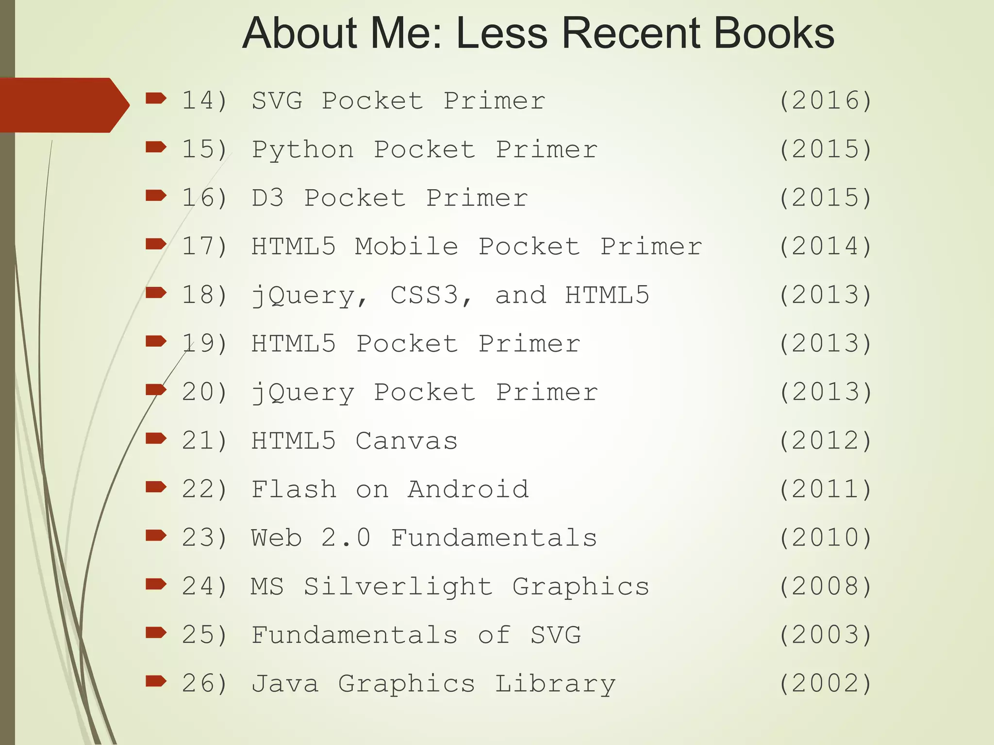 About Me: Less Recent Books
 14) SVG Pocket Primer (2016)
 15) Python Pocket Primer (2015)
 16) D3 Pocket Primer (2015)
 17) HTML5 Mobile Pocket Primer (2014)
 18) jQuery, CSS3, and HTML5 (2013)
 19) HTML5 Pocket Primer (2013)
 20) jQuery Pocket Primer (2013)
 21) HTML5 Canvas (2012)
 22) Flash on Android (2011)
 23) Web 2.0 Fundamentals (2010)
 24) MS Silverlight Graphics (2008)
 25) Fundamentals of SVG (2003)
 26) Java Graphics Library (2002)
 