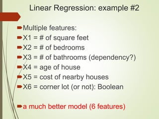 Linear Regression: example #2
Multiple features:
X1 = # of square feet
X2 = # of bedrooms
X3 = # of bathrooms (dependency?)
X4 = age of house
X5 = cost of nearby houses
X6 = corner lot (or not): Boolean
a much better model (6 features)
 