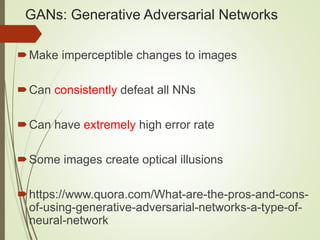 GANs: Generative Adversarial Networks
Make imperceptible changes to images
Can consistently defeat all NNs
Can have extremely high error rate
Some images create optical illusions
https://www.quora.com/What-are-the-pros-and-cons-
of-using-generative-adversarial-networks-a-type-of-
neural-network
 