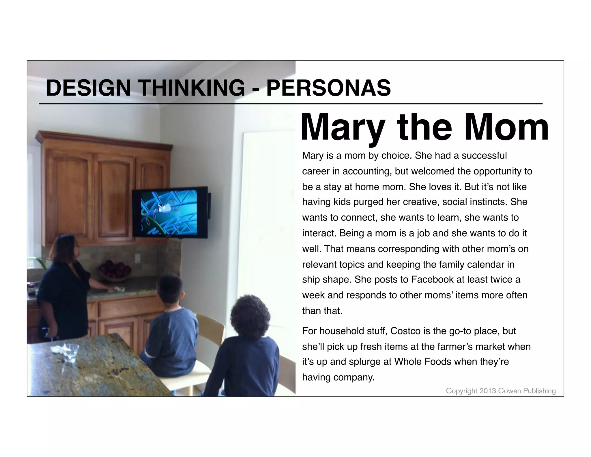 DESIGN THINKING - PERSONAS

Mary the Mom
Mary is a mom by choice. She had a successful

career in accounting, but welcomed the opportunity to
be a stay at home mom. She loves it. But it’s not like

having kids purged her creative, social instincts. She
wants to connect, she wants to learn, she wants to
interact. Being a mom is a job and she wants to do it
well. That means corresponding with other mom’s on
relevant topics and keeping the family calendar in

ship shape. She posts to Facebook at least twice a
week and responds to other moms’ items more often
than that.
For household stuff, Costco is the go-to place, but
she’ll pick up fresh items at the farmer’s market when
it’s up and splurge at Whole Foods when they’re
having company.
Copyright 2013 Cowan Publishing

 