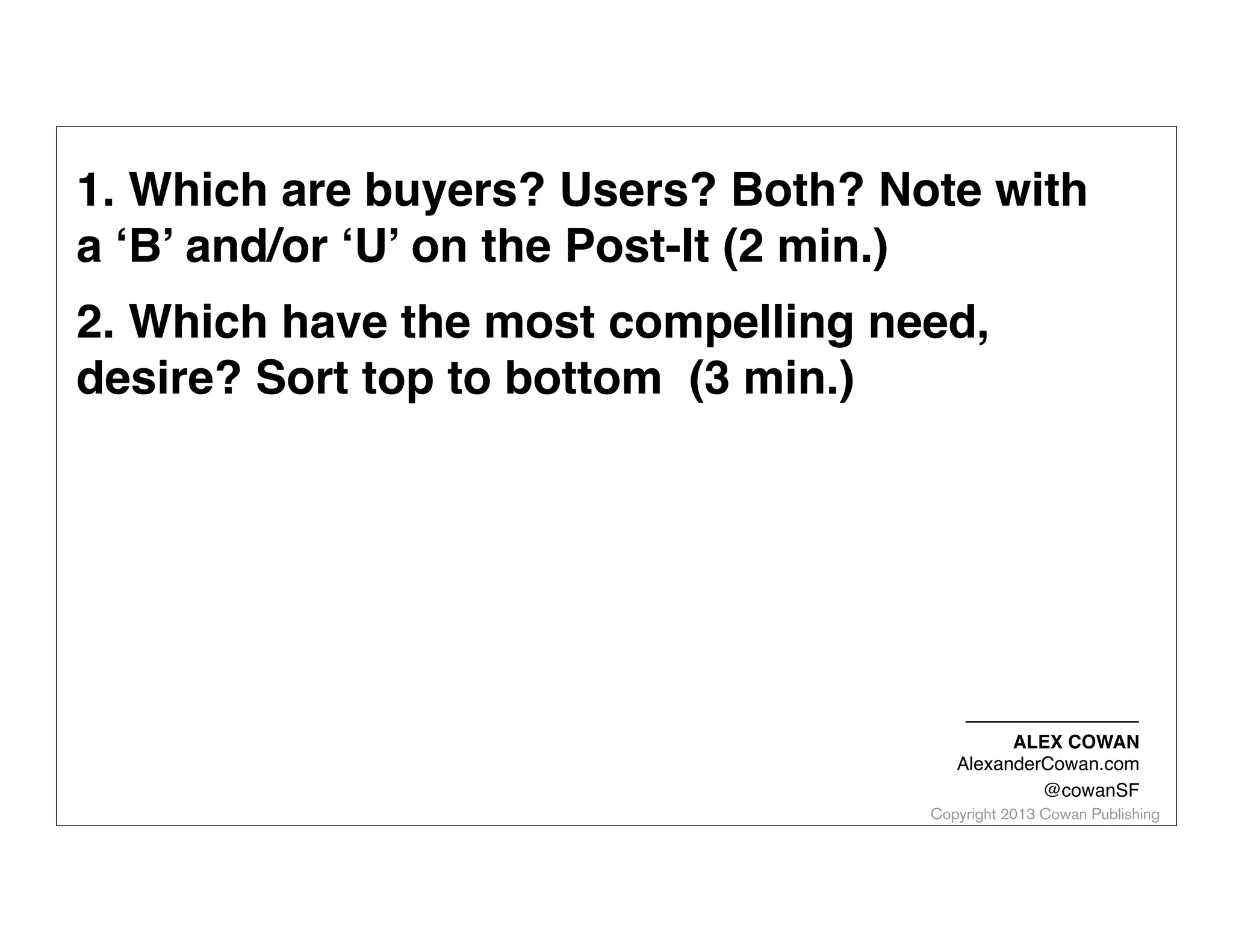 1. Which are buyers? Users? Both? Note with
a ‘B’ and/or ‘U’ on the Post-It (2 min.)
2. Which have the most compelling need,
desire? Sort top to bottom (3 min.)

ALEX COWAN
AlexanderCowan.com
@cowanSF

Copyright 2013 Cowan Publishing

 