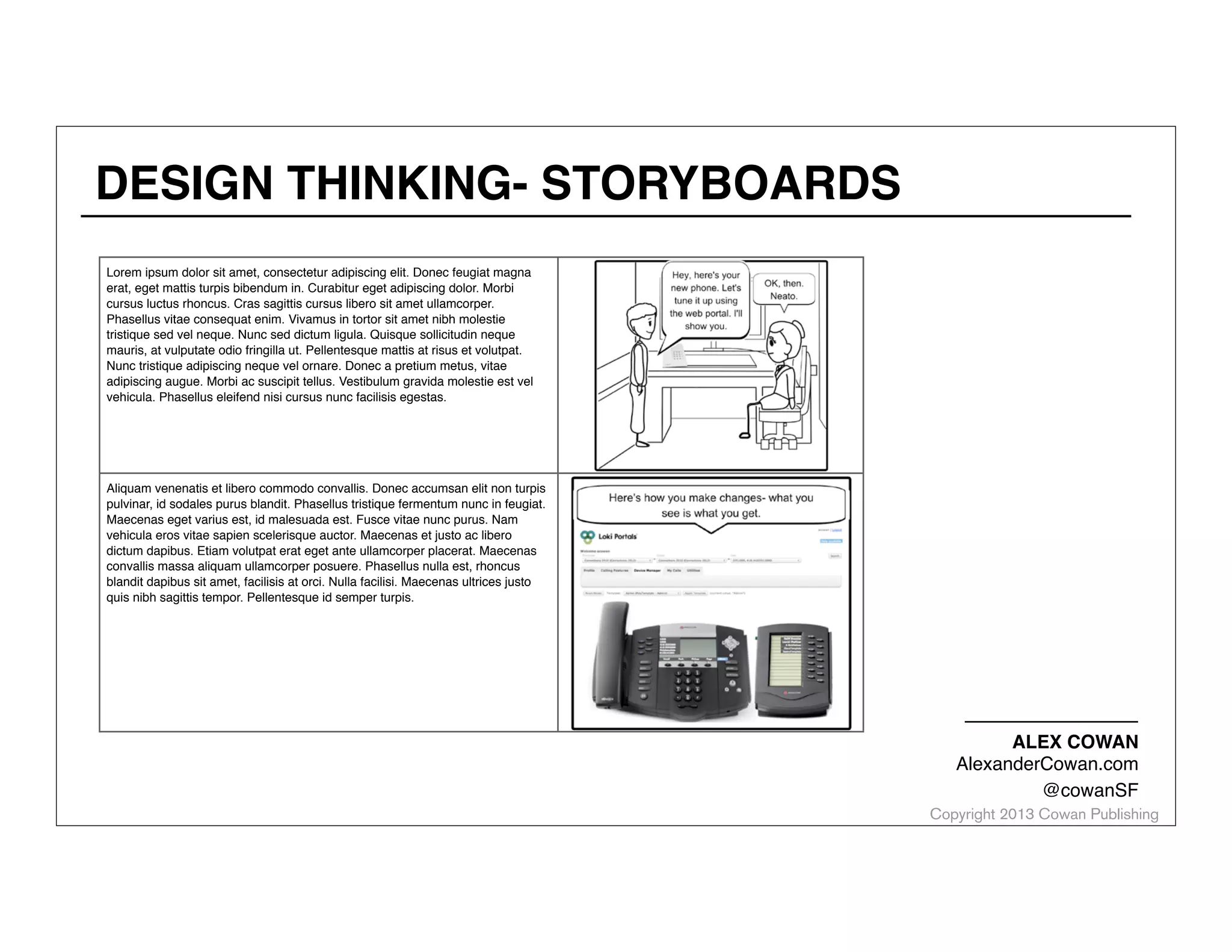 DESIGN THINKING- STORYBOARDS
Lorem ipsum dolor sit amet, consectetur adipiscing elit. Donec feugiat magna
erat, eget mattis turpis bibendum in. Curabitur eget adipiscing dolor. Morbi
cursus luctus rhoncus. Cras sagittis cursus libero sit amet ullamcorper.
Phasellus vitae consequat enim. Vivamus in tortor sit amet nibh molestie
tristique sed vel neque. Nunc sed dictum ligula. Quisque sollicitudin neque
mauris, at vulputate odio fringilla ut. Pellentesque mattis at risus et volutpat.
Nunc tristique adipiscing neque vel ornare. Donec a pretium metus, vitae
adipiscing augue. Morbi ac suscipit tellus. Vestibulum gravida molestie est vel
vehicula. Phasellus eleifend nisi cursus nunc facilisis egestas.

Aliquam venenatis et libero commodo convallis. Donec accumsan elit non turpis
pulvinar, id sodales purus blandit. Phasellus tristique fermentum nunc in feugiat.
Maecenas eget varius est, id malesuada est. Fusce vitae nunc purus. Nam
vehicula eros vitae sapien scelerisque auctor. Maecenas et justo ac libero
dictum dapibus. Etiam volutpat erat eget ante ullamcorper placerat. Maecenas
convallis massa aliquam ullamcorper posuere. Phasellus nulla est, rhoncus
blandit dapibus sit amet, facilisis at orci. Nulla facilisi. Maecenas ultrices justo
quis nibh sagittis tempor. Pellentesque id semper turpis.

ALEX COWAN
AlexanderCowan.com
@cowanSF

Copyright 2013 Cowan Publishing

 