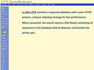 §   In-Silico PCR searches a sequence database with a pair of PCR
    primers, using an indexing strategy for fast performance.
§   When successful, the search returns a file (fasta) containing all
    sequences in the database that lie between and include the
    primer pair.
 