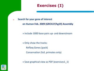 Exercises (I)


1)   Search for your gene of interest
         on Human Feb. 2009 (GRCh37/hg19) Assembly


         » Include 1000 base pairs up- and downstream


         » Only show the tracks:
            RefSeq Genes (pack)
            Conservation (full, primates only)


         » Save graphical view as PDF (exercises1_1)
 
