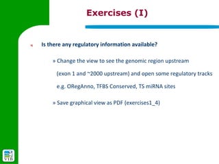 Exercises (I)


4)   Is there any regulatory information available?

         » Change the view to see the genomic region upstream

           (exon 1 and ~2000 upstream) and open some regulatory tracks

           e.g. ORegAnno, TFBS Conserved, TS miRNA sites

         » Save graphical view as PDF (exercises1_4)
 