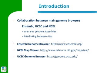 Introduction

§
    Collaboration between main genome browsers
       Ensembl, UCSC and NCBI
       » use same genome assemblies
       » interlinking between sites

§
    Ensembl Genome Browser: http://www.ensembl.org/
§
    NCBI Map Viewer: http://www.ncbi.nlm.nih.gov/mapview/
§
    UCSC Genome Browser: http://genome.ucsc.edu/
 