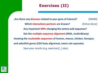 Exercises (II)


1)   Are there any diseases related to your gene of interest?      (OMIM)
         Which interactions partners are known?         (Entrez Gene)
         Any important SNPs changing the amino acid sequence?


         Get the multiple sequence alignment (MSA, multiz46way)
     showing the nucleotide sequences of human, mouse, chicken,
     Xenopus and zebrafish genes (CDS fasta alignment, exons not
     separate).


         Save your results (e.g. exercises2_1.doc).
 