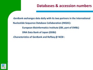 Databases & accession numbers

§
    GenBank exchanges data daily with its two partners in the
    International Nucleotide Sequence Database Collaboration (INSDC):
        European Bioinformatics Institute (EBI, part of EMBL)
        DNA Data Bank of Japan (DDBJ)

§
    Characteristics of GenBank and RefSeq @ NCBI :

    GenBank                          RefSeq

                                     Curated, NCBI creates from existing
    Not curated, author submits
                                     data

    Multiple records for same loci   Single records for each molecule

    No limit to species included     Limited to model organisms
 
