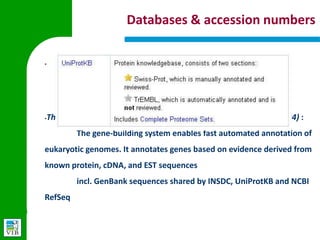 Databases & accession numbers

§




§
    The Ensembl automatic gene annotation system (Curwen et al, 2004) :
        The gene-building system enables fast automated annotation of
    eukaryotic genomes. It annotates genes based on evidence derived
    from known protein, cDNA, and EST sequences
        incl. GenBank sequences shared by INSDC, UniProtKB and NCBI
    RefSeq
 