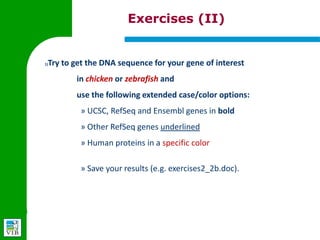 Exercises (II)


2)   Try to get the DNA sequence for your gene of interest
         in chicken or zebrafish and
         use the following extended case/color options:
         » UCSC, RefSeq and Ensembl genes in bold
         » Other RefSeq genes underlined
         » Human proteins in a specific color


         » Save your results (e.g. exercises2_2b.doc).
 