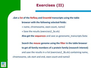Exercises (II)


3)   Get a list of the RefSeq and Ensembl transcripts using the table
         browser with the following selected fields:
         » name, chromosome, exon count, name2
         » Save the results (exercises2_3a.xls)
         Also get the sequences and save as genename_transcripts.fasta


         Search the mouse genome using the filter in the table browser
         to get all family members of a protein family (research interest)
         and save the results in a list (exercises2_3b.xls) containing name,
     chromosome, cds start and end, exon count and name2
 