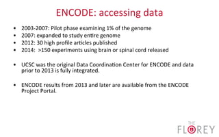 ENCODE:	
  accessing	
  data	
  
•  2003-­‐2007:	
  Pilot	
  phase	
  examining	
  1%	
  of	
  the	
  genome	
  
•  2007:	
  expanded	
  to	
  study	
  en2re	
  genome	
  
•  2012:	
  30	
  high	
  proﬁle	
  ar2cles	
  published	
  
•  2014:	
  	
  >150	
  experiments	
  using	
  brain	
  or	
  spinal	
  cord	
  released	
  
•  UCSC	
  was	
  the	
  original	
  Data	
  Coordina2on	
  Center	
  for	
  ENCODE	
  and	
  data	
  
prior	
  to	
  2013	
  is	
  fully	
  integrated.	
  
•  ENCODE	
  results	
  from	
  2013	
  and	
  later	
  are	
  available	
  from	
  the	
  ENCODE	
  
Project	
  Portal.	
  
 
