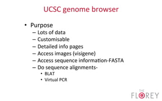 UCSC	
  genome	
  browser	
  
•  Purpose	
  
–  Lots	
  of	
  data	
  
–  Customisable	
  
–  Detailed	
  info	
  pages	
  
–  Access	
  images	
  (visigene)	
  
–  Access	
  sequence	
  informa2on-­‐FASTA	
  
–  Do	
  sequence	
  alignments-­‐	
  
•  BLAT	
  
•  Virtual	
  PCR	
  
 
