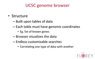 UCSC	
  genome	
  browser	
  
•  Structure	
  
– Built	
  upon	
  tables	
  of	
  data	
  	
  
– Each	
  table	
  must	
  have	
  genomic	
  coordinates	
  
•  Eg.	
  list	
  of	
  known	
  genes	
  
– Browser	
  visualizes	
  the	
  data	
  
– Endless	
  customizable	
  searches	
  
•  Correla2ng	
  one	
  type	
  of	
  data	
  with	
  another	
  
 