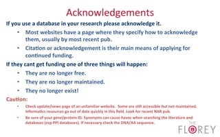 Acknowledgements	
  
If	
  you	
  use	
  a	
  database	
  in	
  your	
  research	
  please	
  acknowledge	
  it.	
  
•  Most	
  websites	
  have	
  a	
  page	
  where	
  they	
  specify	
  how	
  to	
  acknowledge	
  
them,	
  usually	
  by	
  most	
  recent	
  pub.	
  
•  Cita8on	
  or	
  acknowledgement	
  is	
  their	
  main	
  means	
  of	
  applying	
  for	
  
con8nued	
  funding.	
  
If	
  they	
  cant	
  get	
  funding	
  one	
  of	
  three	
  things	
  will	
  happen:	
  
•  They	
  are	
  no	
  longer	
  free.	
  
•  They	
  are	
  no	
  longer	
  maintained.	
  
•  They	
  no	
  longer	
  exist!	
  
Cau8on:	
  	
  
•  Check	
  update/news	
  page	
  of	
  an	
  unfamiliar	
  website.	
  	
  Some	
  are	
  s8ll	
  accessible	
  but	
  not	
  maintained.	
  
Informa8cs	
  resources	
  go	
  out	
  of	
  date	
  quickly	
  in	
  this	
  ﬁeld.	
  Look	
  for	
  recent	
  NAR	
  pub.	
  
•  Be	
  sure	
  of	
  your	
  gene/protein	
  ID.	
  Synonyms	
  can	
  cause	
  havoc	
  when	
  searching	
  the	
  literature	
  and	
  
databases	
  (esp	
  PPI	
  databases).	
  If	
  necessary	
  check	
  the	
  DNA/AA	
  sequence.	
  
 
