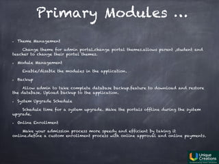 Primary Modules …
Theme Management
Change theme for admin portal.change portal themes.allows parent ,student and
teacher to change their portal themes.
Module Management
Enable/disable the modules in the application.
Backup
Allow admin to take complete database backup.feature to download and restore
the database. Upload backup to the application.
System Upgrade Schedule
Schedule time for a system upgrade. Make the portals offline during the system
upgrade.
Online Enrollment
Make your admission process more speedy and efficient by taking it
online.define a custom enrollment process with online approval and online payments.
 