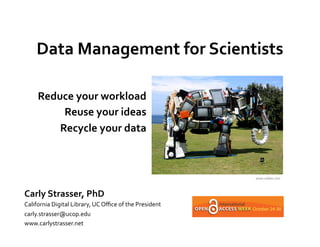 Data	
  Management	
  for	
  Scientists	
  
                     	
  
       Reduce	
  your	
  workload	
  
            Reuse	
  your	
  ideas	
  
           Recycle	
  your	
  data	
  
                                  	
  

                                                                                www.oddee.com	
  



Carly	
  Strasser,	
  PhD	
  
California	
  Digital	
  Library,	
  UC	
  Oﬃce	
  of	
  the	
  President	
  
carly.strasser@ucop.edu	
  
www.carlystrasser.net	
  
 