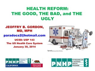 HEALTH REFORM:
THE GOOD, THE BAD, and THE
UGLY
JEOFFRY B. GORDON,
MD, MPH
paradocs2@hotmail.com
UCSD: USP 143
The US Health Care System
January 30, 2014

 