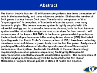 Abstract
The human body is host to 100 trillion microorganisms, ten times the number of
cells in the human body, and these microbes contain 100 times the number of
DNA genes that our human DNA does. The microbial component of this
"superorganism" is comprised of hundreds of species spread over many
taxonomic phyla. The human immune system is tightly coupled with this
microbial ecology and in cases of autoimmune disease, both the host immune
system and the microbial ecology can have excursions far from normal. I will
review some of the known 163 SNPs in the human genome which pre-dispose
the host to develop autoimmune inflammatory bowel disease (IBD). Motivated
by a diagnosis that I have Crohn’s disease, a form of IBD, I have been collecting
massive amounts of data on my own body over the last five years. Analysis and
graphing of this data demonstrates the episodic evolution of this coupled
immune-microbial system. To decode the details of the microbial ecology
requires high resolution genome sequencing feeding Big Data parallel
supercomputers coupled to scalable visualization systems. The complexities of
my time-varying microbial ecology will be compared to the NIH Human
Microbiome Program data on people in states of health and disease.

 