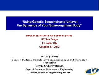 “Using Genetic Sequencing to Unravel
the Dynamics of Your Superorganism Body”
Weekly Bioinformatics Seminar Series
UC San Diego
La Jolla, CA
October 17, 2013

Dr. Larry Smarr
Director, California Institute for Telecommunications and Information
Technology
Harry E. Gruber Professor,
Dept. of Computer Science and Engineering
Jacobs School of Engineering, UCSD

1

 