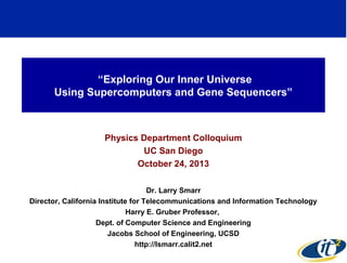 “Exploring Our Inner Universe
Using Supercomputers and Gene Sequencers”

Physics Department Colloquium
UC San Diego
October 24, 2013
Dr. Larry Smarr
Director, California Institute for Telecommunications and Information Technology
Harry E. Gruber Professor,
Dept. of Computer Science and Engineering
Jacobs School of Engineering, UCSD
http://lsmarr.calit2.net

1

 